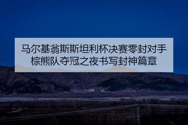 马尔基翁斯斯坦利杯决赛零封对手 棕熊队夺冠之夜书写封神篇章