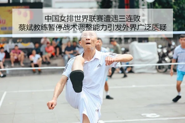 中国女排世界联赛遭遇三连败 蔡斌教练暂停战术调整能力引发外界广泛质疑