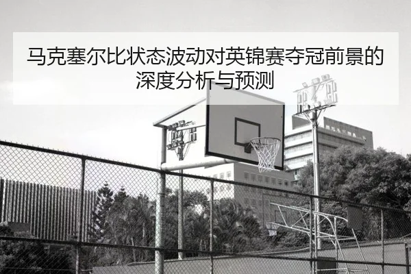 马克塞尔比状态波动对英锦赛夺冠前景的深度分析与预测